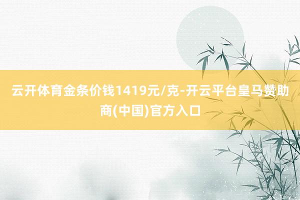 云开体育金条价钱1419元/克-开云平台皇马赞助商(中国)官方入口