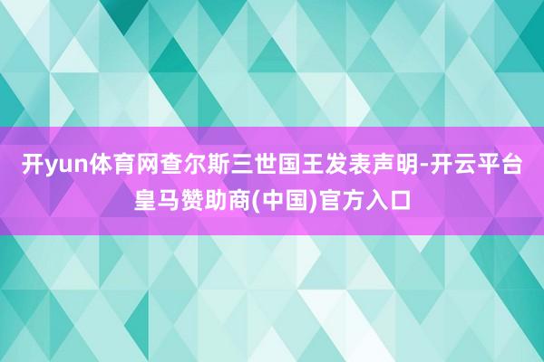 开yun体育网　　查尔斯三世国王发表声明-开云平台皇马赞助商(中国)官方入口