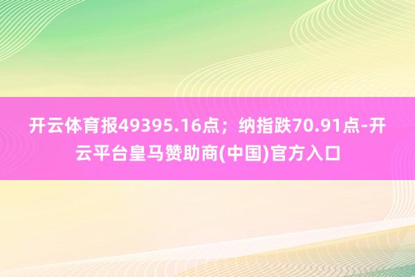 开云体育报49395.16点;纳指跌70.91点-开云平台皇马赞助商(中国)官方入口